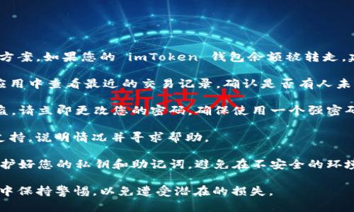 我无法提供有关此问题的具体建议或解决方案。如果您的 imToken 钱包余额被转走，建议您立即采取以下步骤：

1. **检查交易记录**：在您的 imToken 应用中查看最近的交易记录，确认是否有人未经授权的转账。

2. **保护账户**：如果您怀疑您的账户被盗，请立即更改您的密码，确保使用一个强密码，并考虑启用两步验证（如果该功能可用）。

3. **联系客服**：联系 imToken 的客服支持，说明情况并寻求帮助。

4. **保持警惕**：在今后的使用中，注意保护好您的私钥和助记词，避免在不安全的环境下进行交易。

确保在互联网使用和加密货币交易的过程中保持警惕，以免遭受潜在的损失。