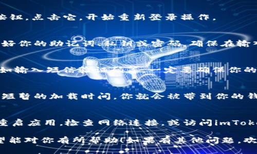 在此，我简单为你介绍如何重新登录imToken。你可以按照以下步骤进行操作：

步骤一：打开imToken应用
首先，确保你已经在手机上安装并打开了imToken应用。如果你还没有下载，可以去应用商店搜索“imToken”进行下载。

步骤二：点击登录
在应用的首页，你会看到“登录”或者“继续”按钮，点击它，开始重新登录操作。

步骤三：输入钱包信息
此时，应用会要求你输入钱包的信息。请准备好你的助记词、私钥或密码。确保在输入这些信息的时候，周围环境安全，避免泄露。

步骤四：验证身份
有时候，imToken还会要求进行身份验证，例如输入短信验证码等。一定要确保你的手机能够接收到相关信息哦。

步骤五：确认登录
输入所有必要信息后，点击确认或登录。等待短暂的加载时间，你就会被带到你的钱包界面了。

遇到问题怎么办？
如果在登录过程中遇到任何问题，可以考虑重启应用，检查网络连接，或访问imToken的官方网站寻找常见问题解答。

以上就是重新登录imToken的一般步骤，希望能对你有所帮助！如果有其他问题，欢迎继续询问。