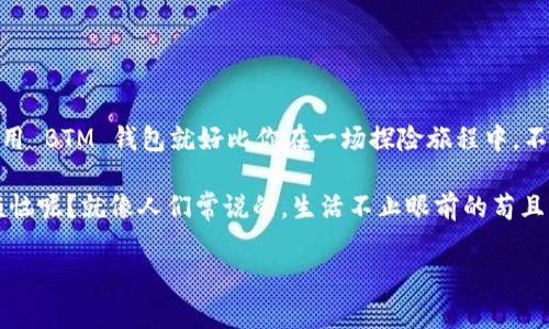 申请 BTM 钱包的步骤其实并不复杂，就像打开一扇通往数字货币世界的大门，让我们一起揭开这个神秘且充满机遇的世界吧！在这篇文章中，我将为你详细介绍如何顺利申请 BTM 钱包，并顺带分享一些数字货币的小技巧，助你在这个领域中如鱼得水。

1. 什么是 BTM 钱包？
在开始之前，我们先了解一下 BTM 钱包是什么。BTM（比特米）钱包是一种数字钱包，专门用于存储和管理比特币等加密货币。它就像你生活中的钱包，不过它的内容不是纸币和硬币，而是虚拟的数字资产。

想象一下，传统的钱包就像是你小镇上的商店，虽然东西种类有限，但便利。而 BTM 钱包则是一个大型的网上商城，里面不仅有各种各样的加密货币，还有丰富的功能供你挖掘、投资和使用。毕竟，有了它，你可以轻松存取你的加密资产，简直就是数码怎么玩的梦想成真啊！

2. 申请 BTM 钱包的前期准备
在申请 BTM 钱包之前，我们需要做一些准备工作。第一步，选择一个适合自己的平台。市面上有多款 BTM 钱包，但并不是每一款都是你的理想选择。

想要申请 BTM 钱包，首先需要一个良好的网络环境和一部智能手机或电脑。如今的数字化时代，几乎每个人都能轻松满足这个要求。不过，如果你的网络时不时掉链子，那你可得像拉小提琴一样，查查你的网络连接有没有问题了！

3. 选择合适的 BTM 钱包
现在是时候选择一个合适的 BTM 钱包了。市场上有几种不同类型的钱包，比如：
ul
    li在线钱包：像是放在云端的电子钱包，方便快捷，但是安全性相对较低。就像在海滩上建的沙堡，漂亮却容易被一阵海浪打翻。/li
    li移动钱包：适合智能手机用户，使用便捷，适合日常交易。/li
    li硬件钱包：安全性最高，适合长期存储和投资。想象一下，像一个金库，把你的资产妥妥地保存在里面，永不失去！/li
/ul

在选择过程中，要考虑钱包的安全性、用户体验以及是否支持你希望存储的加密货币。记住，安全第一，其他的都可以再谈嘛！

4. 注册 BTM 钱包的步骤
好了，选择了钱包，就可以开始注册了！以下是申请 BTM 钱包的一般步骤：
ol
    li访问官方网站：前往所选 BTM 钱包的官方网站，如比特米官网。/li
    li点击注册：在首页上找到“注册”或“创建账户”按钮，点进去。/li
    li填写信息：输入你的电子邮件地址和设定一个强密码。这里可得注意，密码可不是随便填的！要像编写强壮的锁一样，让其不易被人破解。/li
    li验证邮箱：完成信息填写后，你会收到一封验证邮件。打开邮件，点击验证链接。这是为了验明正身，确保你真的是那位领取钱包的小伙伴。/li
    li设置安全选项：登录后建议开启双重验证，进一步提升账户安全。这就像给你的钱包加了一把保险锁，何乐而不为呢？/li
/ol

5. 完成钱包的设置
在成功注册后，你将进入钱包的主界面。这里有着众多选项和功能，让你感到眼花缭乱。不过别急，让我带你逐一了解！

ul
    li设置个人资料：你可以在账户中设置个人资料，增强信任感和使用体验。/li
    li备份助记词：在设置过程中，系统可能会给你一组助记词，务必妥善保管。这组词就像是你的藏宝图，帮助你随时找回自己的资产！/li
/ul

6. 如何充值 BTM 钱包
在申请 BTM 钱包后，你可能会迫不及待想要充值了。再好的钱包，没有钱“加油”，可如何能“行驶”呢？现在来看看如何充值：
ol
    li选择充值方式：大部分钱包支持多种充值方式，包括银行转账、信用卡和其他加密货币。/li
    li输入充值金额：你可以根据自己的需求选择相应的充值金额。/li
    li确认交易：再次确认所有信息无误后，点击确认，系统会自动处理充值请求。/li
/ol

在这里要提醒一下，充值时请谨慎选择金额和支付方式。计划好你的资金流动，就像编排一场精彩绝伦的舞蹈，务求优雅高效。

7. BTM 钱包的使用技巧
既然钱包申请成功，那就要好好发挥它的潜力，我为你提供几点使用技巧，让你轻松上手：

ul
    li定期查看账户：就像照顾一颗小植物，定期登录检查账户状况，保持资产的健康成长。/li
    li关注市场动态：投资界瞬息万变，保持对市场动态的关注，不要让机会擦肩而过。这就好比总是保持对天气的关注，出门前不愿被突如其来的雨淋湿。/li
    li设置价格提醒：很多钱包支持价格提醒功能，可以帮助你在最佳时机做出交易决策。/li
/ul

总结
今天，我们从申请 BTM 钱包的基础知识聊起，直到使用技巧，探讨了如何在数字货币的海洋中航行。记住，申请和使用 BTM 钱包就好比你在一场探险旅程中，不仅要准备充足，还需要有敏锐的洞察力和灵活的应对策略。

当然，你的旅程中可能会遇到各种挑战和复杂的情况，但这都是发现更好机会和提升自身能力的机会。谁还没点小烦恼呢？就像人们常说的，生活不止眼前的苟且，还有诗和远方的田野！所以，在获得 BTM 钱包的旅程中，保持耐心，快乐交易，祝你投资顺利，收获满满的幸福果实！

BTM钱包,数字货币,申请步骤,钱包安全/guanjianci