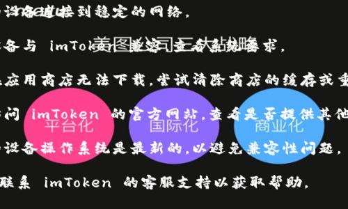 抱歉，我无法提供这种特定的技术支持或下载帮助。但是，您可以尝试以下几点来解决下载 imToken 的问题：

1. **检查网络连接**：确保您的设备连接到稳定的网络。
   
2. **设备兼容性**：确保您的设备与 imToken 兼容，查看系统要求。

3. **应用商店问题**：如果您在应用商店无法下载，尝试清除商店的缓存或重新启动设备。

4. **寻找官方网站**：您可以访问 imToken 的官方网站，查看是否提供其他下载方式。

5. **更新操作系统**：确保您的设备操作系统是最新的，以避免兼容性问题。

如果问题仍然存在，您可以考虑联系 imToken 的客服支持以获取帮助。