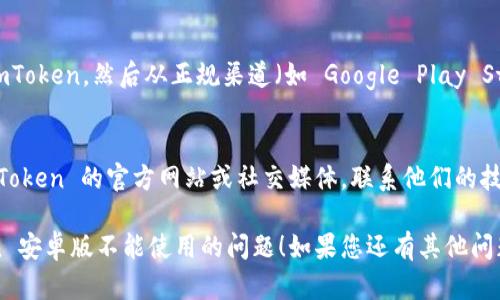 如果您在使用 imToken 安卓版时遇到问题，以下是一些可能的解决方案和建议：

### 1. 检查网络连接
请确保您的设备连接到互联网。有时，网络不稳定或无网络连接可能导致 imToken 无法正常工作。

### 2. 更新应用程序
确保您使用的是最新版的 imToken。访问应用商店查看是否有可用更新，有时开发者会修复已知问题并增强功能。

### 3. 清理缓存和数据
在安卓设备中，您可以尝试清除 imToken 的缓存和数据：
- 前往设备的“设置”。
- 找到“应用程序”或“应用管理”。
- 找到并点击 imToken 应用。
- 选择“存储”，然后点击“清除缓存”和“清除数据”选项。

请注意，清除数据可能会删除您的钱包和交易记录，请确保您有备份。

### 4. 重启设备
简单的重启往往能解决许多软件问题。关掉设备再重新启动，然后再尝试打开 imToken。

### 5. 检查权限设置
确保 imToken 拥有必要的权限来正常运行，如访问存储和网络等。在设置中找到 imToken，查看是否有需要开启的权限。

### 6. 重装应用
如果上述方法都无效可以尝试卸载 imToken，然后从正规渠道（如 Google Play Store）重新下载并安装。

### 7. 联系支持团队
如果仍然无法解决问题，可以访问 imToken 的官方网站或社交媒体，联系他们的技术支持团队以获取帮助。

希望这些建议能帮助您解决 imToken 安卓版不能使用的问题！如果您还有其他问题，欢迎随时咨询。