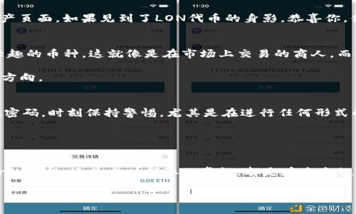   “像寻找宝藏一样，教你如何在imToken上顺利领取LON空投！” / 

 guanjianci imToken, LON空投, 数字货币, 区块链 /guanjianci 

引言：寻找宝藏的冒险之旅
在这个信息化和数字化的大时代，金融的科技不断推陈出新，虚拟货币的世界就像是一片神秘的海洋，波澜壮阔，布满了珍珠和宝藏。想象一下，你就像是一位勇敢的冒险家，蜷缩在一艘小船上，四处寻找令人心动的宝藏。而今天，我们的目标就是在imToken这片金光闪闪的海域中，收获一份珍贵的LON空投，开启属于你的数字财富之旅。

第一步：注册imToken钱包
在开始这场冒险之前，你需要准备好一艘可靠的船。imToken就像是一艘能够带你穿越数字货币海洋的高级游艇，功能强大，安全可靠。首先，你需要下载imToken应用。这可以在各大应用商店中找到，甚至可以直接到imToken的官方网站下载。记得检查一下版本哦，确保你将要使用的是最新的版本。

下载完成后，打开应用，你需要创建一个钱包。这个过程就像是为你的船舱配备一个强大的动力系统。只需按照应用内的指示进行操作，设置一个强密码，并妥善保管助记词。这里要注意哦，助记词就像是打开你宝藏的钥匙，一定要保管好，切勿泄露给他人。

第二步：了解LON空投的规则
好了，船已经准备好，接下来就是要了解我们的宝藏在哪！LON空投，顾名思义，是指由项目方向参与者免费提供的LON代币，旨在引导更多的人使用他们的产品。在现在数字货币多如繁星的时代，许多项目都喜欢用空投的方式来吸引用户。

根据LON项目方的相关公告，通常会设定一些参与条件，比如已有的持币量、使用时间等等。这些就像是你在探险过程中遇到的一些迷宫，只有走出迷宫，才能找到宝藏。当然，在这个过程中，如果有什么不明白的地方，也可以去相关的社区问一问，社区小伙伴们总是乐于助人的！

第三步：关注项目公告及活动
假如你已经做好了准备，不妨立即关注LON项目方的公告和社交媒体平台。这就像是跟随地图上的线索，步步推进，找到下一个目标。通过这些渠道，你不仅可以及时获取到空投的信息，还能够了解到最新的活动、版本更新和项目进展。

社交媒体的粉丝群体往往也会定期发布关于空投的消息，甚至有些还会分享经验，告诉你如何不遗漏每一次的机会。记得在关注这些社交媒体时，保持警惕，不要被一些假消息和诈骗信息所迷惑。

第四步：参与LON空投的具体操作
好了，我们已经有了足够的信息，现在是时候实际参与空投了。这一步骤就像是航行途中遇到了风帆，要把握好每一个时机。打开imToken，进入你创建好的钱包，选择以太坊网络，这是LON代币的发行链。接着，你需要参与特定的活动，比如进行交易、转账等等，根据具体活动的要求进行操作。

完成这些操作后，耐心等待。空气中弥漫着期待的气息，仿佛那些代币正像小鸟一样翱翔过来。记得保持钱包的通知铃声开启，以便你能第一时间知道自己是否成功领取了LON的空投。

第五步：检查你的代币余额
空投结束后，检查一下你的钱包，看看能否发现属于你的LON代币。这个过程就像是在开启一份礼物，难免心里会有一些小紧张。打开钱包，点开资产页面，如果见到了LON代币的身影，恭喜你，你已经顺利完成了这次的空投之旅！

第六步：如何使用你的LON代币
得到了LON代币之后，你可能会想，“我该如何使用这些宝藏呢？”实际上，你有多种选择。首先，可以选择在交易所进行交易，将其兑换为其他你感兴趣的币种。这就像是在市场上交易的商人，而你的LON代币则是你的商品。同时，部分平台也支持使用LON进行质押，以获取收益，这就像是将你的财富放进银行工作，坐等利息上门。

此外，你还可以在一些去中心化应用（DApp）中使用这些代币，例如参与治理、投票等，这样不仅能获得参与感，还能在一定程度上影响项目的发展方向。

第七步：注意安全与风险防范
最后，再提醒大家一下安全问题。在数字货币领域，不可避免地会遇到一些风险。保护自己的资金就像是守护心爱的宝藏，千万不可大意。定期更换密码，时刻保持警惕，尤其是在进行任何形式的转账或交易时，不要随意点击不明链接，以避免钓鱼风险。

谁还没点小烦恼呢？毕竟，数字货币的世界虽光鲜亮丽，但也变幻莫测，盯紧自己的宝藏，才能享受这场冒险的乐趣。

总结：开启你的数字财富之旅
好了，我们的探险旅程到这里就要结束了。希望你通过今天的分享，能在imToken上顺利领取LON空投，开启属于自己的数字财富之旅。无论是冒险的过程，还是成功领取的喜悦，都是在这个数字时代不容错过的体验。让我们继续在这片神秘的蓝海中，寻找更多的宝藏，期待下次再见！

最后，记得关注市场动态，保持学习的热情，在这个瞬息万变的数字货币世界中，灵活应对，方能开创更加璀璨的未来！