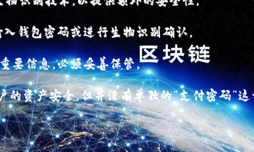 ImToken 钱包本身并没有单独的“支付密码”这一说法，但它提供了一些安全保护措施，以确保用户的资产安全。以下是相关的信息：

1. **钱包密码**：在创建 ImToken 钱包时，用户需要设置一个钱包密码。这个密码用于保护钱包并且在打开钱包时需要输入。

2. **生物识别**：在一些情况下，ImToken 钱包支持指纹识别或面部识别等生物识别技术，以提供额外的安全性。

3. **交易确认**：在进行资产转移或交易时，用户需要确认交易，可能会要求输入钱包密码或进行生物识别确认。

4. **助记词**：用户在创建钱包时会获得一组助记词，这是恢复钱包和资产的重要信息，必须妥善保管。

总的来说，ImToken 通过设置钱包密码和支持生物识别技术等方式来保护用户的资产安全，但并没有单独的“支付密码”这一概念。为了保证安全，用户在使用时应尽量保持密码的保密性，不与他人分享。

如果你还有其他关于 ImToken 钱包的具体问题，欢迎继续询问！